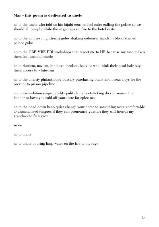 Mar - this poem is dedicated to uncle  10 to the uncle who told us his hijabi cousins feel safer calling the police so we. should all comply while the st georges set fire to the hotel exits  10 to the aunties in glittering geles shaking coloniser hands in blood stained palace galas  10 to the OBE MBE EDI workshops that report me to HR hecause my tone makes them feel uncomfortable  10 to zionism, nazism, hindutva fascism, beckies who think their good hair buys them access to white-ism  10 to the charity philanthropy bursary purchasing black and brown boys for the present to prison pipeline  10 to assimilation respectability politicking boot-licking do you season the leather or have you sold off your taste for spice too  10 to the head down keep quict change your name o something more comfortable to unmelanised tongues if they can pronounce guattari they will honour my grandmother’s legacy  10 to uncle pouring limp water on the fire of my rage  15 